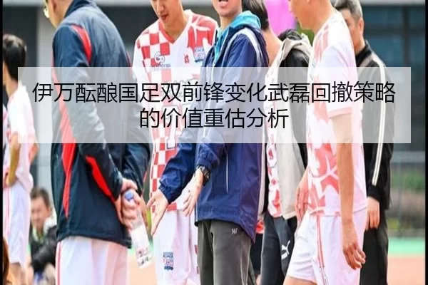 伊万酝酿国足双前锋变化武磊回撤策略的价值重估分析